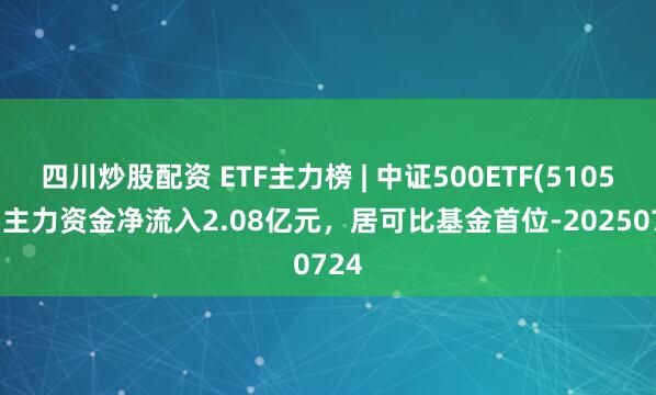 四川炒股配資 ETF主力榜 | 中證500ETF(510500)主力資金凈流入2.08億元，居可比基金首位-20250724