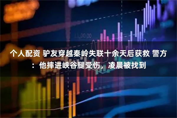 個人配資 驢友穿越秦嶺失聯(lián)十余天后獲救 警方：他摔進峽谷腿受傷，凌晨被找到