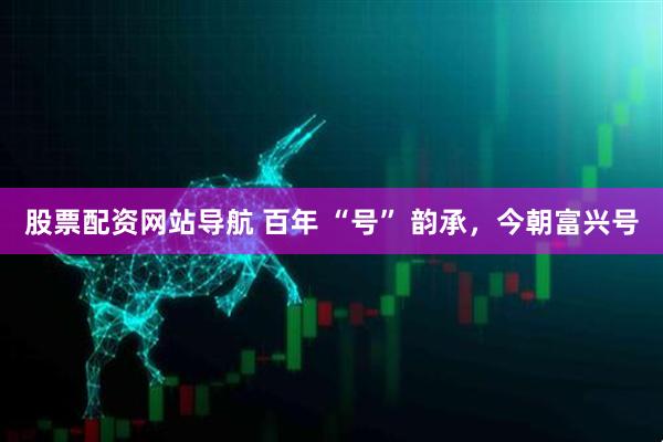 股票配資網(wǎng)站導(dǎo)航 百年 “號” 韻承，今朝富興號